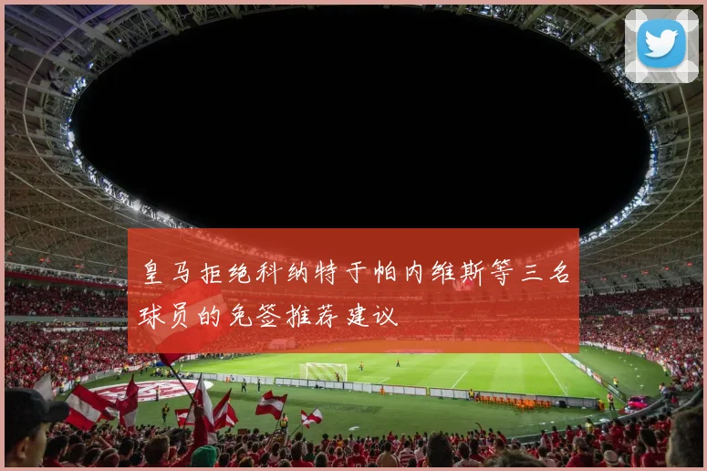 皇马拒绝科纳特于帕内维斯等三名球员的免签推荐建议
