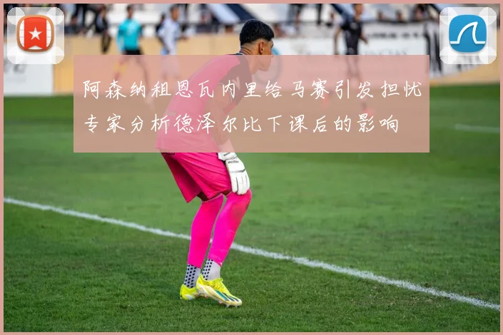 阿森纳租恩瓦内里给马赛引发担忧专家分析德泽尔比下课后的影响
