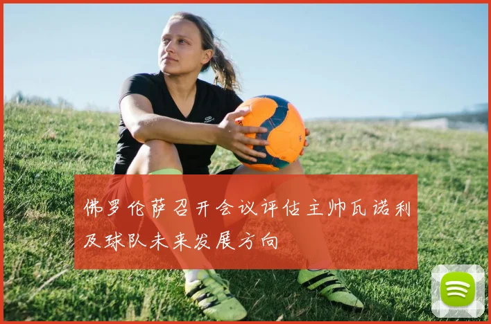 佛罗伦萨召开会议评估主帅瓦诺利及球队未来发展方向