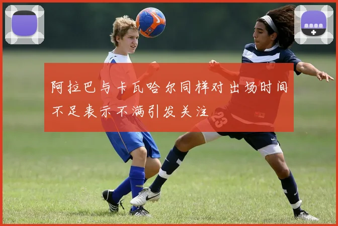 阿拉巴与卡瓦哈尔同样对出场时间不足表示不满引发关注