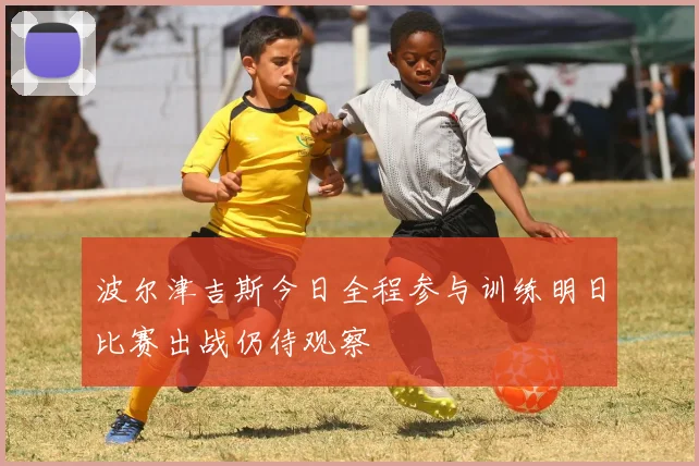 波尔津吉斯今日全程参与训练明日比赛出战仍待观察