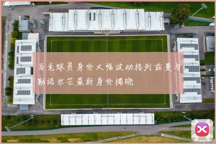 马竞球员身价大幅波动格列兹曼与勒诺尔芒最新身价揭晓