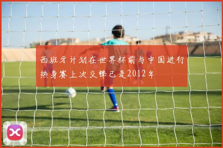 西班牙计划在世界杯前与中国进行热身赛上次交锋已是2012年