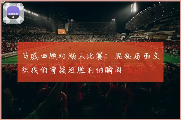 马威回顾对湖人比赛：混乱局面交织我们曾接近胜利的瞬间