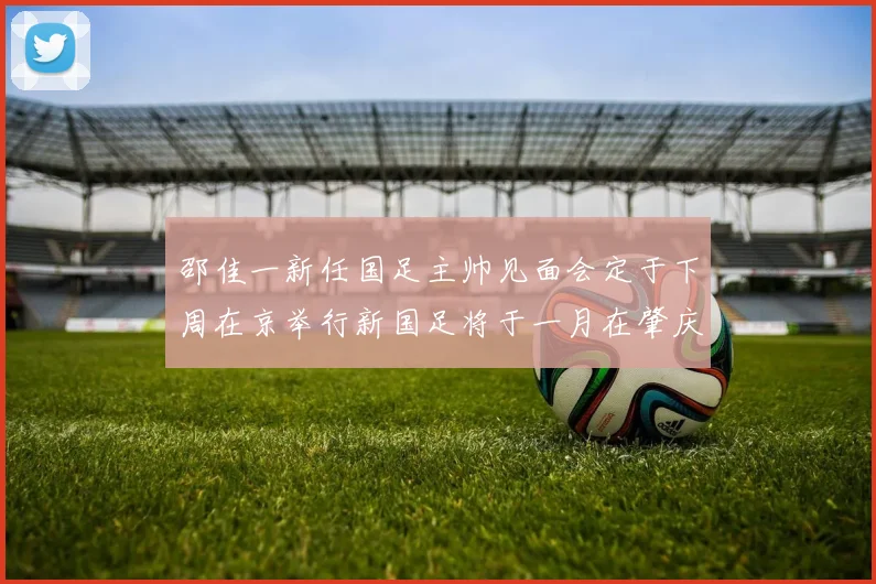 邵佳一新任国足主帅见面会定于下周在京举行新国足将于一月在肇庆集训