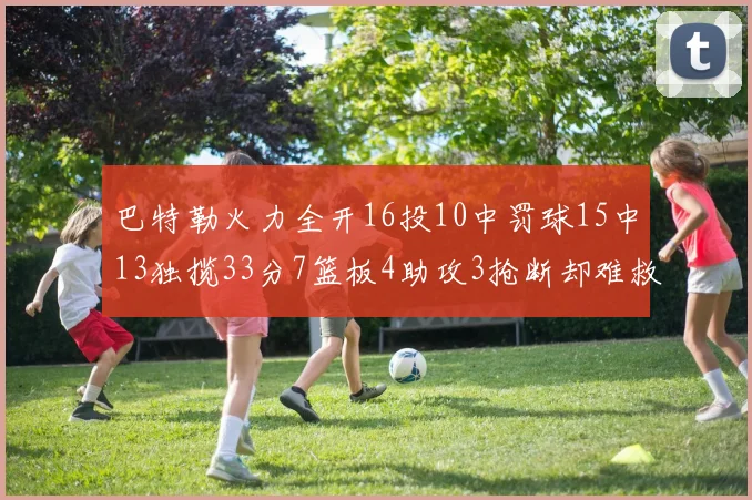 巴特勒火力全开16投10中罚球15中13独揽33分7篮板4助攻3抢断却难救球队