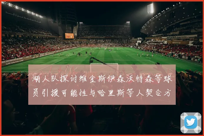 湖人队探讨维金斯伊森沃特森等球员引援可能性与哈里斯等人契合方向