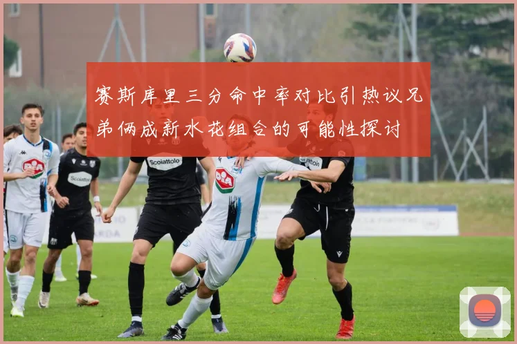 赛斯库里三分命中率对比引热议兄弟俩成新水花组合的可能性探讨