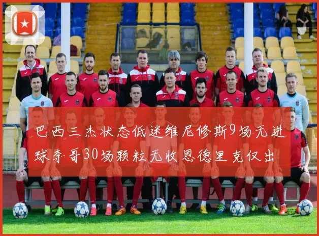 巴西三杰状态低迷维尼修斯9场无进球李哥30场颗粒无收恩德里克仅出场1次