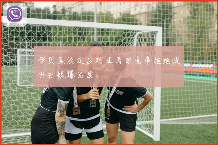 登贝莱淡定应对亚马尔竞争拒绝提升社媒曝光度