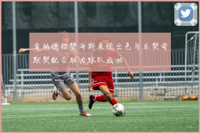 肯纳德称赞海斯表现出色与东契奇默契配合助力球队成功