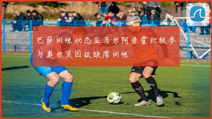 巴萨训练动态亚马尔阿劳霍积极参与奥尔莫因故缺席训练
