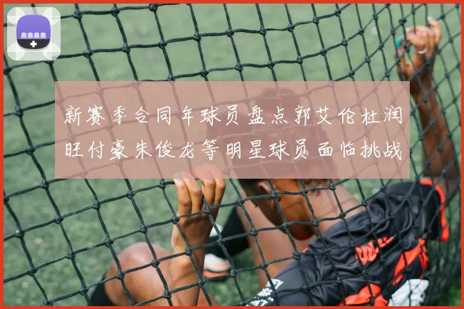 新赛季合同年球员盘点郭艾伦杜润旺付豪朱俊龙等明星球员面临挑战