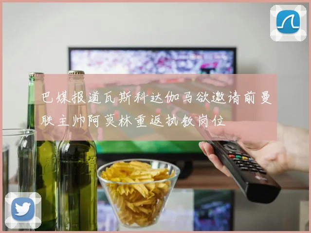 巴媒报道瓦斯科达伽马欲邀请前曼联主帅阿莫林重返执教岗位