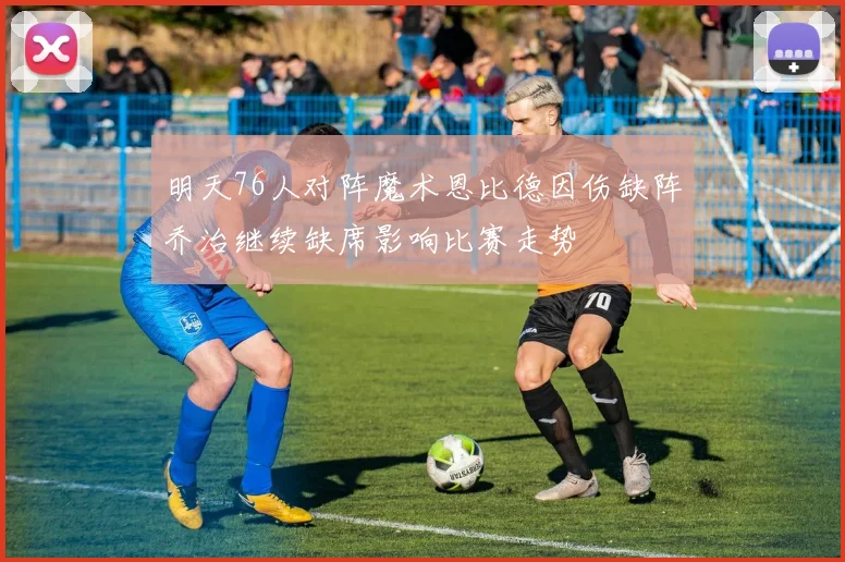 明天76人对阵魔术恩比德因伤缺阵乔治继续缺席影响比赛走势