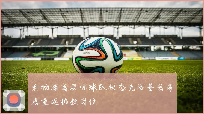利物浦高层忧球队状态克洛普或考虑重返执教岗位