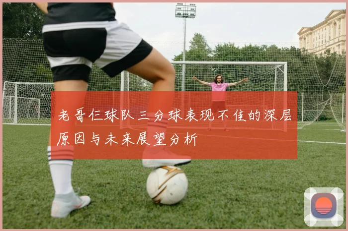 老哥仨球队三分球表现不佳的深层原因与未来展望分析
