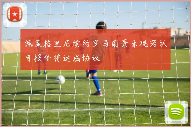 佩莱格里尼续约罗马前景乐观若认可报价将达成协议