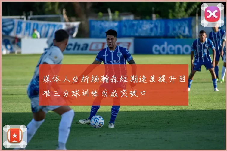 媒体人分析杨瀚森短期速度提升困难三分球训练或成突破口