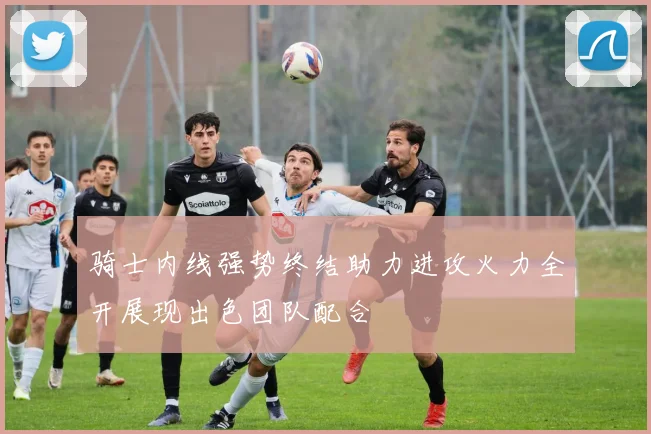 骑士内线强势终结助力进攻火力全开展现出色团队配合