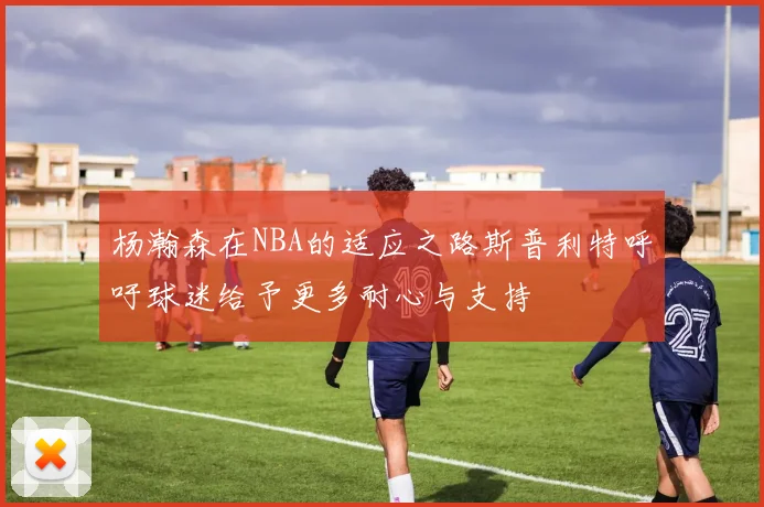 杨瀚森在NBA的适应之路斯普利特呼吁球迷给予更多耐心与支持