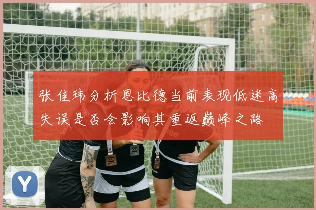 张佳玮分析恩比德当前表现低迷高失误是否会影响其重返巅峰之路