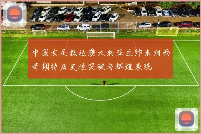 中国女足抵达澳大利亚主帅米利西奇期待历史性突破与辉煌表现