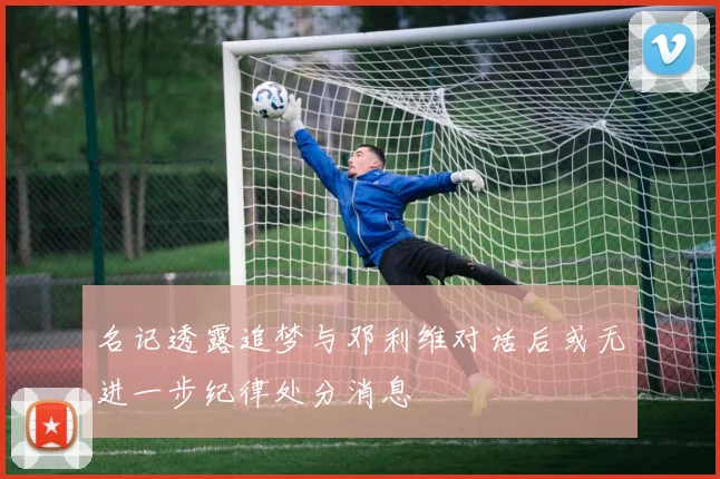 名记透露追梦与邓利维对话后或无进一步纪律处分消息